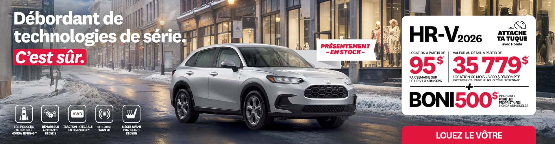 Bannière promotionnelle pour la promotion Attache ta tuque de Honda. Un Honda HR-V 2026 roule sur un chemin enneigé sur une rue commerciale. Le texte sur la bannière est: Débordant de technologies de série. C'est sûr. Présentement en stock. Technologies de sécurité honda sensing. Démarreur à distance de série. Traction intégrale (AWD) en temps réel. Recharge sans fil. Sièges avant chauffants de série. HR-V 2026. Attache ta tuque avec honda. Location à partir de 95$ par semaine sur le HR-V LX 4RM 2026. Valeur au détail à partir de 35 779$. Location 60 mois. 3 899 $ d'acompte. 260 versements. 100 000 km inclus, 12¢/km excédentaire. + Boni 500$ disponible pour les propriétaires Honda admissibles. Louez le vôtre!
